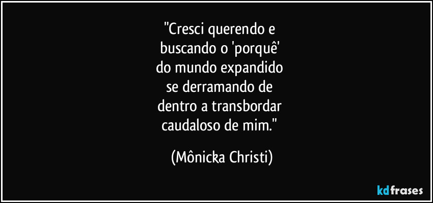 "Cresci querendo e
buscando o 'porquê'
do mundo expandido
se derramando de
dentro a transbordar
caudaloso de mim." (Mônicka Christi)