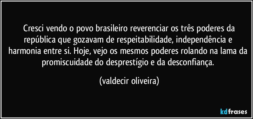 ⁠Cresci vendo o povo brasileiro reverenciar os três poderes da república que gozavam de respeitabilidade, independência e harmonia entre si. Hoje, vejo os mesmos poderes rolando na lama da promiscuidade do desprestígio e da desconfiança. (valdecir oliveira)