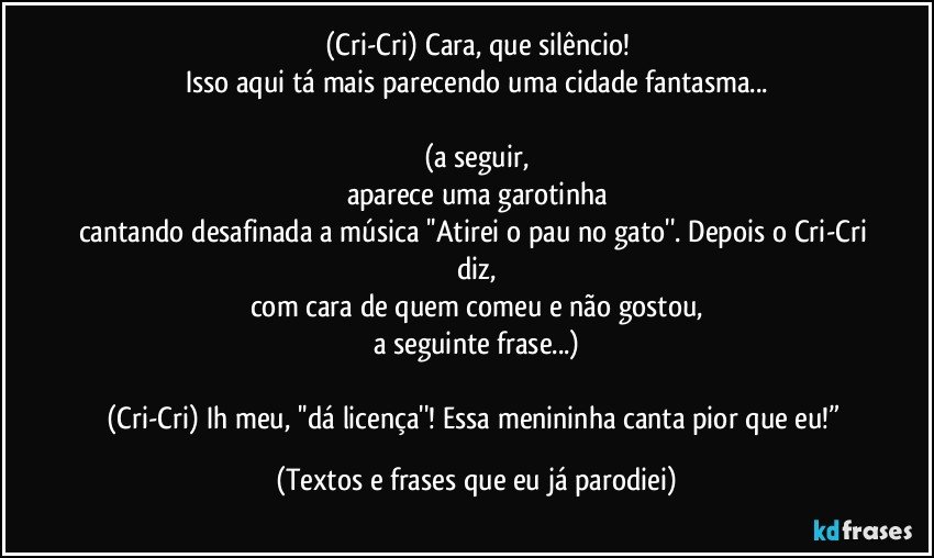 (Cri-Cri) Cara, que silêncio!
Isso aqui tá mais parecendo uma cidade fantasma...

(a seguir,
aparece uma garotinha
cantando desafinada a música ''Atirei o pau no gato''. Depois o Cri-Cri diz,
com cara de quem comeu e não gostou,
a seguinte frase...)

(Cri-Cri) Ih meu, ''dá licença''! Essa menininha canta pior que eu!” (Textos e frases que eu já parodiei)