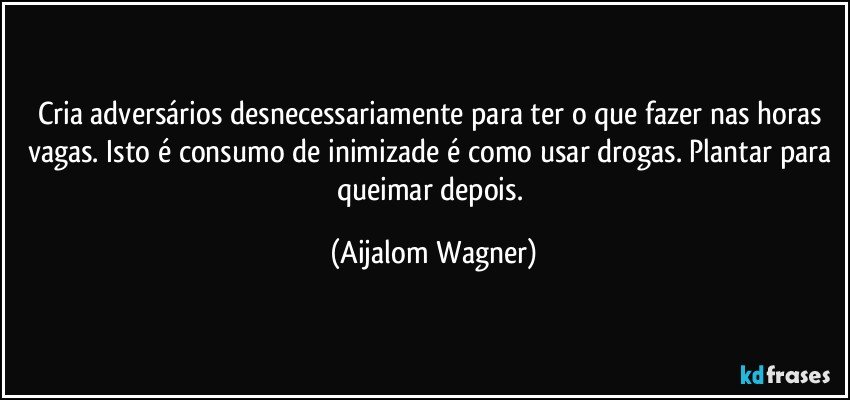 Cria adversários desnecessariamente para ter o que fazer nas horas vagas. Isto é consumo de inimizade é como usar drogas. Plantar para queimar depois. (Aijalom Wagner)