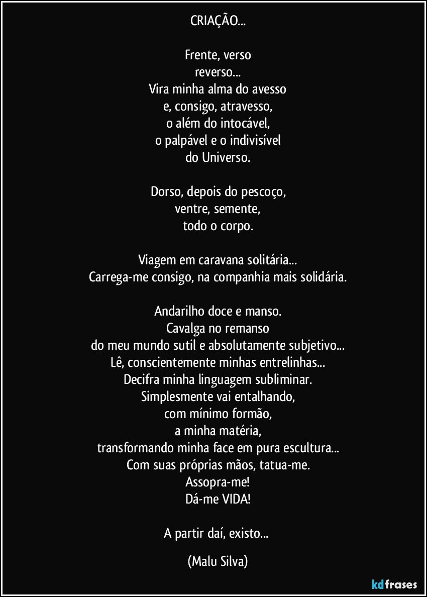 CRIAÇÃO...

Frente, verso
reverso...
Vira minha alma do avesso
e, consigo, atravesso,
o além do intocável,
o palpável e o indivisível
do Universo.

Dorso, depois do pescoço,
ventre, semente,
todo o corpo.

Viagem em caravana solitária...
Carrega-me consigo, na companhia mais solidária.

Andarilho doce e manso.
Cavalga no remanso
do meu mundo sutil e absolutamente subjetivo...
Lê, conscientemente minhas entrelinhas...
Decifra minha linguagem subliminar.
Simplesmente vai entalhando,
com mínimo formão,
a minha matéria,
transformando minha face em pura escultura...
Com suas próprias mãos, tatua-me.
Assopra-me!
Dá-me VIDA!

A partir daí, existo... (Malu Silva)