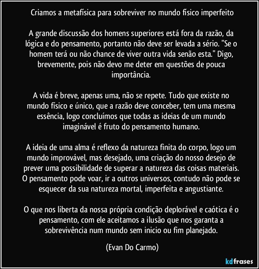 Criamos a metafísica para sobreviver no mundo físico imperfeito

A grande discussão dos homens superiores está fora da razão, da lógica e do pensamento, portanto não deve ser levada a sério. "Se o homem terá ou não chance de viver outra vida senão esta."  Digo, brevemente, pois não devo me deter em questões de pouca importância. 

A vida é breve, apenas uma, não se repete. Tudo que existe no mundo físico e único, que a razão deve conceber, tem uma mesma essência, logo concluímos que todas as ideias de um mundo  imaginável  é fruto do pensamento humano. 

A ideia de uma alma é reflexo da natureza finita do corpo, logo um mundo improvável, mas desejado, uma criação do nosso desejo de prever uma possibilidade de superar a natureza das coisas materiais. O pensamento pode voar, ir a outros universos, contudo não pode se esquecer da sua natureza mortal, imperfeita e angustiante. 

O que nos liberta da nossa própria condição deplorável e caótica é  o pensamento, com ele aceitamos a ilusão que nos garanta a sobrevivência num mundo sem inicio ou fim planejado. (Evan Do Carmo)