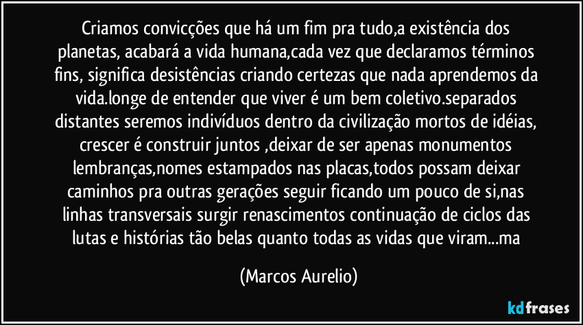 Criamos convicções que há um fim pra tudo,a existência dos planetas, acabará a vida humana,cada vez que declaramos términos fins, significa desistências criando certezas que nada aprendemos da vida.longe de entender que viver é um bem coletivo.separados distantes seremos indivíduos dentro da civilização mortos de idéias, crescer é construir juntos ,deixar de ser apenas monumentos lembranças,nomes estampados nas placas,todos possam deixar caminhos pra outras gerações seguir ficando um pouco de si,nas linhas transversais surgir renascimentos continuação de ciclos das lutas e histórias tão belas quanto todas as vidas que viram...ma (Marcos Aurelio)