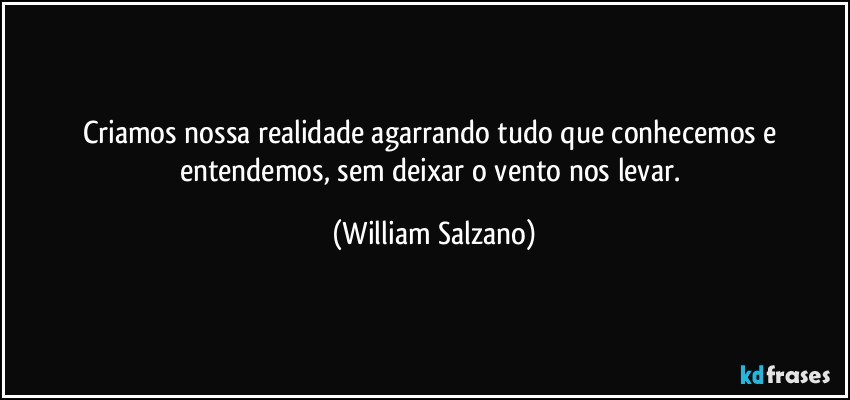 Criamos nossa realidade agarrando tudo que conhecemos e entendemos, sem deixar o vento nos levar. (William Salzano)