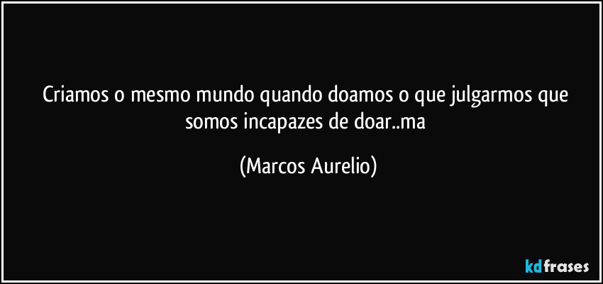 Criamos o mesmo mundo quando doamos o que julgarmos que somos incapazes de doar..ma (Marcos Aurelio)