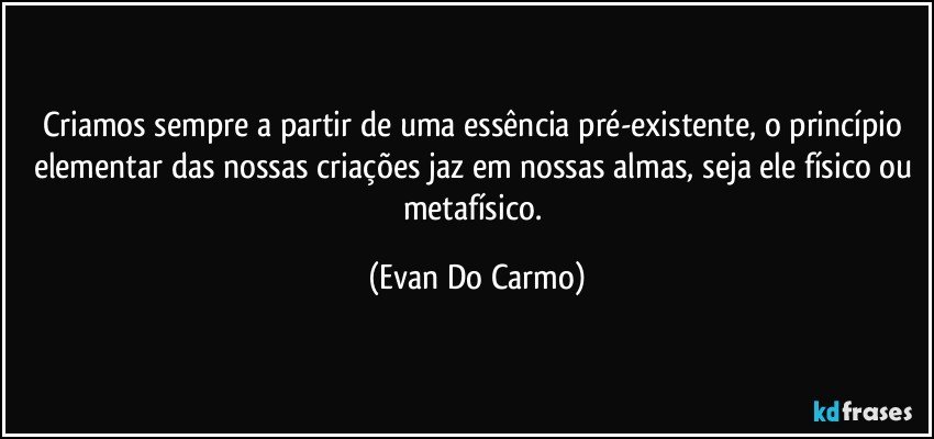 Criamos sempre a partir de uma essência pré-existente, o princípio elementar das nossas criações jaz em nossas almas, seja ele físico ou metafísico. (Evan Do Carmo)