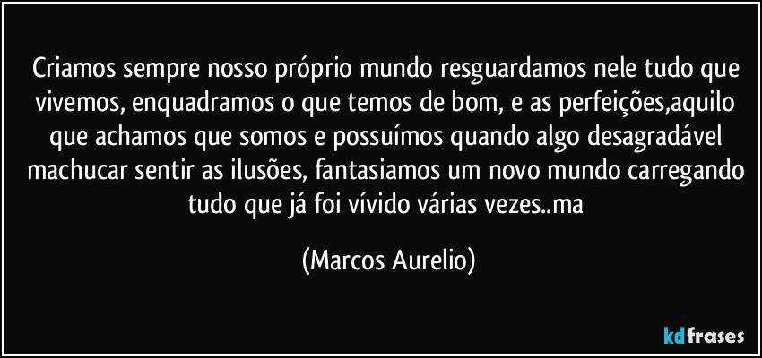 Criamos sempre nosso próprio mundo resguardamos nele tudo que vivemos, enquadramos o que temos de bom, e as perfeições,aquilo que achamos que somos e possuímos quando algo desagradável machucar sentir as ilusões, fantasiamos um novo mundo carregando tudo que já  foi vívido  várias vezes..ma (Marcos Aurelio)