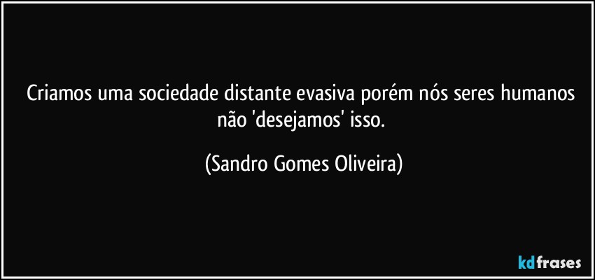 Criamos uma sociedade distante evasiva porém nós seres humanos não 'desejamos' isso. (Sandro Gomes Oliveira)