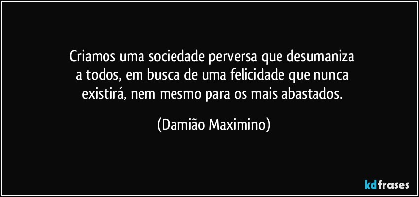 Criamos uma sociedade perversa que desumaniza 
a todos, em busca de uma felicidade que nunca 
existirá, nem mesmo para os mais abastados. (Damião Maximino)