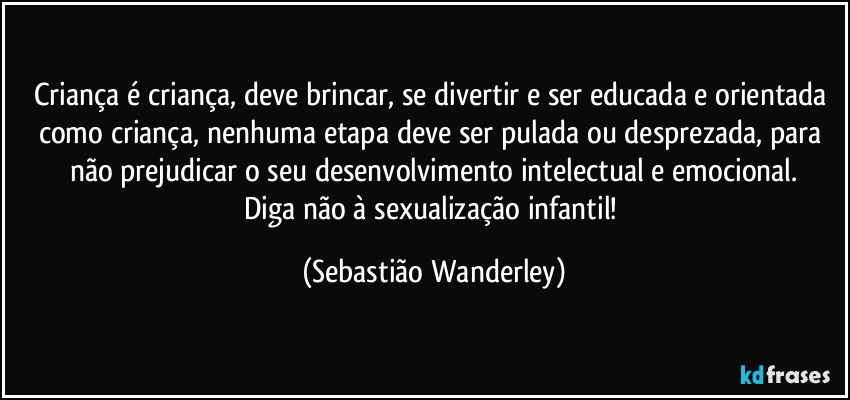 Criança é criança, deve brincar, se divertir e ser educada e orientada como criança, nenhuma etapa deve ser pulada ou desprezada, para não prejudicar o seu desenvolvimento intelectual e emocional.
Diga não à sexualização infantil! (Sebastião Wanderley)