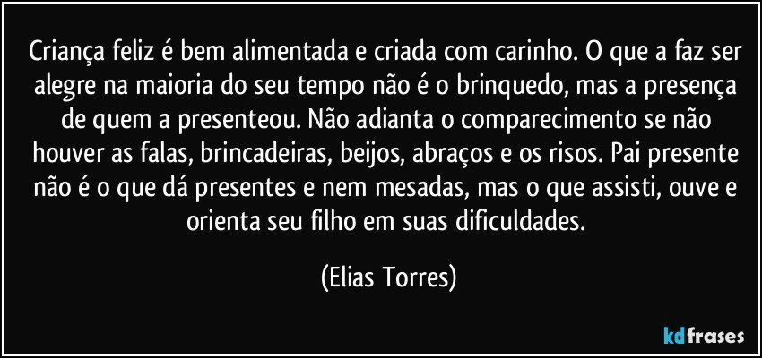 Criança feliz é bem alimentada e criada com carinho. O que a faz ser alegre na maioria do seu tempo não é o brinquedo, mas a presença de quem a presenteou. Não adianta o comparecimento se não houver as falas, brincadeiras, beijos, abraços e os risos. Pai presente não é o que dá presentes e nem mesadas, mas o que assisti, ouve e orienta seu filho em suas dificuldades. (Elias Torres)