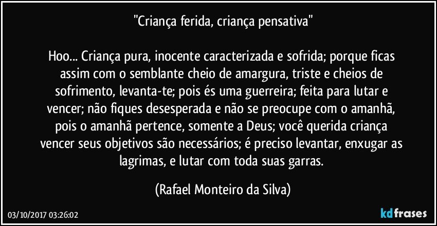 "Criança ferida, criança pensativa"

Hoo... Criança pura, inocente caracterizada e sofrida; porque ficas assim com o semblante cheio de amargura, triste e cheios de sofrimento, levanta-te; pois és uma guerreira; feita para lutar e vencer; não fiques desesperada e não se preocupe com o amanhã, pois o amanhã pertence, somente a Deus; você querida criança vencer seus objetivos são necessários; é preciso levantar, enxugar as lagrimas, e lutar com toda suas garras. (Rafael Monteiro da Silva)