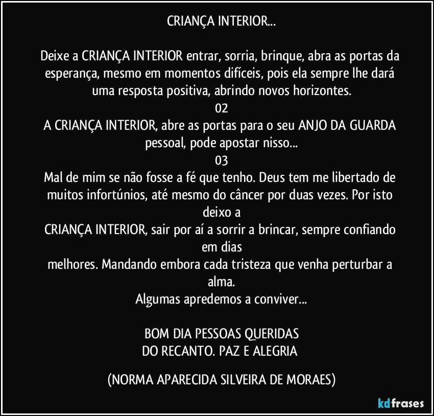 CRIANÇA INTERIOR...

Deixe a CRIANÇA INTERIOR entrar, sorria, brinque, abra as portas da esperança, mesmo em momentos difíceis, pois ela sempre lhe dará uma resposta positiva, abrindo novos horizontes.
02
A CRIANÇA INTERIOR, abre as portas para o seu ANJO DA GUARDA pessoal, pode apostar nisso...
03
Mal de mim se não fosse a fé que tenho. Deus tem me libertado de muitos infortúnios, até mesmo do câncer por duas vezes. Por isto deixo a
CRIANÇA INTERIOR, sair por aí a sorrir a brincar, sempre confiando em dias
melhores. Mandando embora cada tristeza que venha perturbar a alma.
Algumas apredemos a conviver...

BOM DIA PESSOAS QUERIDAS
DO RECANTO. PAZ E ALEGRIA (NORMA APARECIDA SILVEIRA DE MORAES)