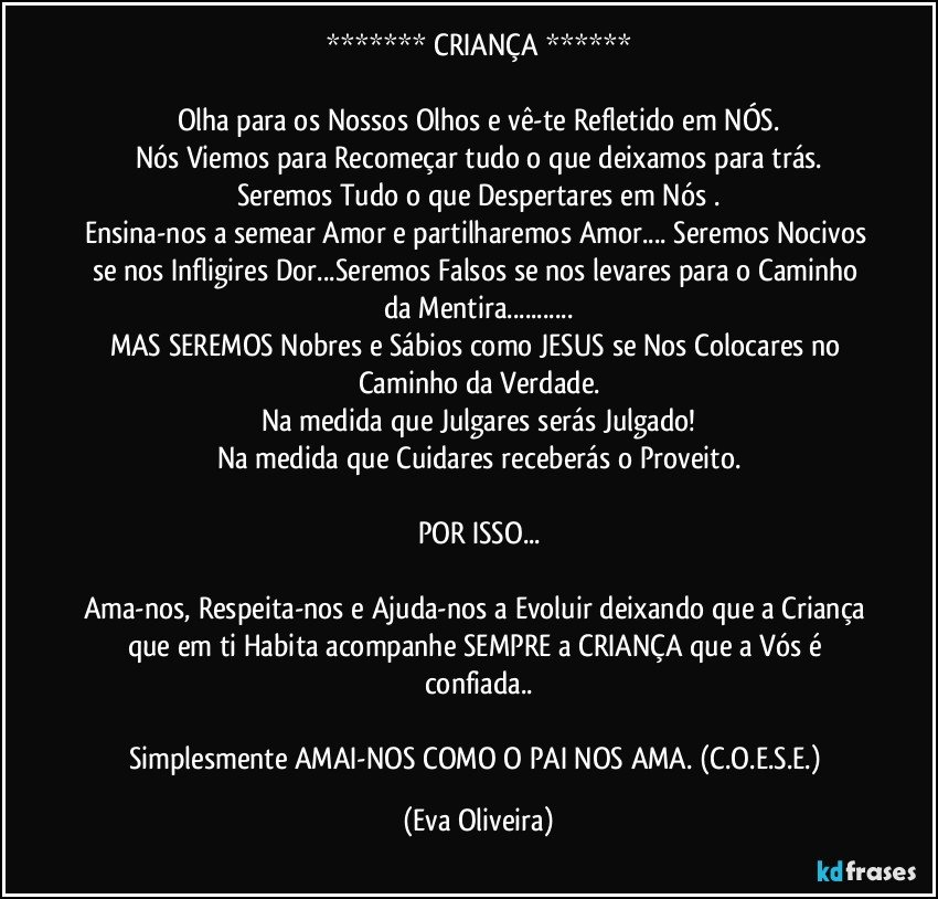 ******* CRIANÇA ******

Olha para os Nossos Olhos e vê-te Refletido em NÓS.
Nós Viemos para Recomeçar tudo o que deixamos para trás.
Seremos Tudo o que Despertares em Nós .
Ensina-nos a semear Amor e partilharemos Amor... Seremos Nocivos se nos Infligires Dor...Seremos Falsos se nos levares para o Caminho da Mentira...
MAS SEREMOS Nobres e Sábios como JESUS se Nos Colocares no Caminho da Verdade.
Na medida que Julgares serás Julgado!
Na medida que Cuidares receberás o Proveito.

POR ISSO...

Ama-nos, Respeita-nos e Ajuda-nos a Evoluir deixando que a Criança que em ti Habita acompanhe SEMPRE a CRIANÇA que a Vós é confiada..

Simplesmente AMAI-NOS COMO O PAI NOS AMA. (C.O.E.S.E.) (Eva Oliveira)