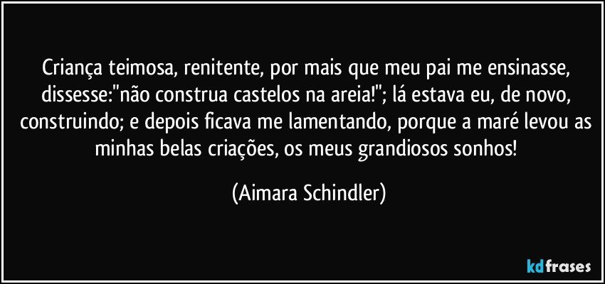 Criança teimosa, renitente, por mais que meu pai me ensinasse, dissesse:"não construa castelos na areia!";  lá estava eu, de novo, construindo; e depois ficava me lamentando, porque a maré levou as minhas belas criações, os meus grandiosos sonhos! (Aimara Schindler)