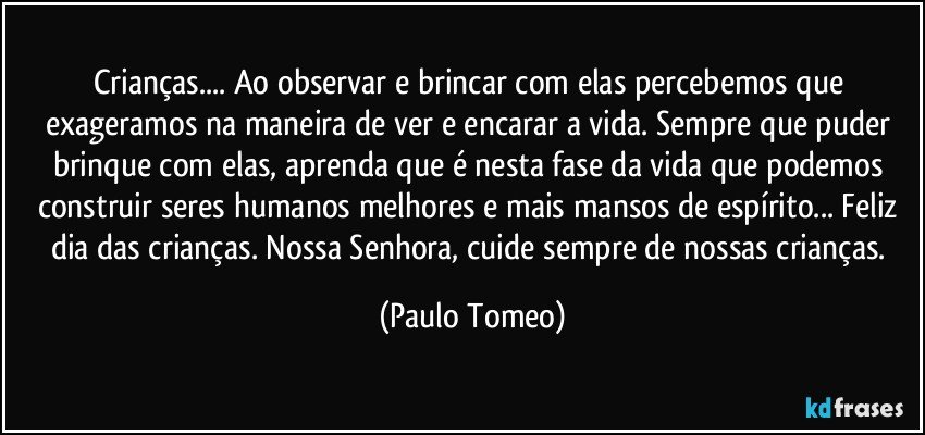 Crianças... Ao observar e brincar com elas percebemos que exageramos na maneira de ver e encarar a vida. Sempre  que puder brinque com elas, aprenda que é nesta fase da vida que podemos construir seres humanos melhores e mais mansos de espírito... Feliz dia das crianças. Nossa Senhora,  cuide sempre de nossas crianças. (Paulo Tomeo)