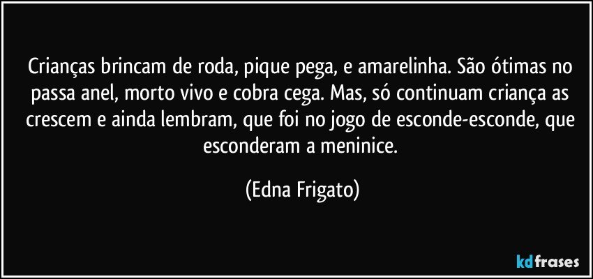 Crianças brincam de roda, pique pega, e amarelinha. São ótimas no passa anel, morto vivo e cobra cega. Mas, só continuam criança as crescem  e ainda  lembram, que foi no jogo de esconde-esconde, que esconderam a meninice. (Edna Frigato)