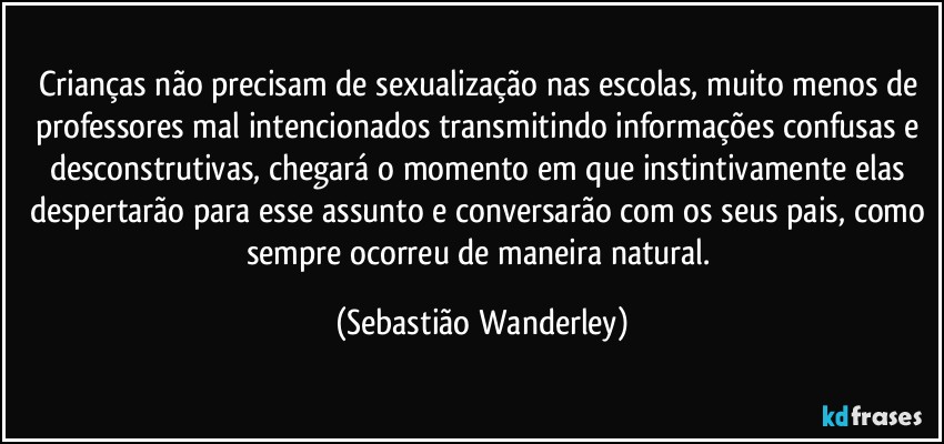 Crianças não precisam de sexualização nas escolas, muito menos de professores mal intencionados transmitindo informações confusas e desconstrutivas, chegará o momento em que instintivamente elas despertarão para esse assunto e conversarão com os seus pais, como sempre ocorreu de maneira natural. (Sebastião Wanderley)