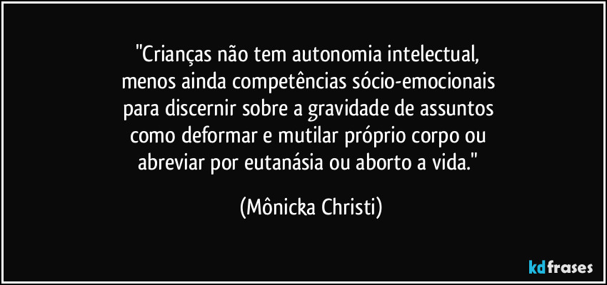 "Crianças não tem autonomia intelectual, 
menos ainda competências sócio-emocionais 
para discernir sobre a gravidade de assuntos 
como deformar e mutilar próprio corpo ou 
abreviar por eutanásia ou aborto a vida." (Mônicka Christi)