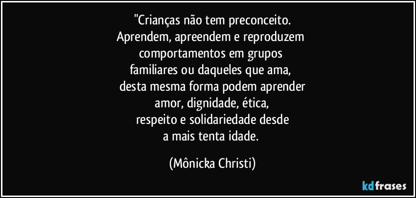 "Crianças não tem preconceito.
Aprendem, apreendem e reproduzem 
comportamentos em grupos 
familiares ou daqueles que ama, 
desta mesma forma podem aprender
 amor, dignidade, ética, 
respeito e solidariedade desde
a mais tenta idade. (Mônicka Christi)