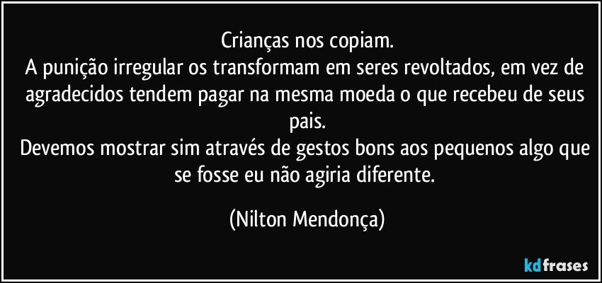 Crianças nos copiam.
A punição irregular os transformam em seres revoltados, em vez de agradecidos tendem pagar na mesma moeda o que recebeu de seus pais.
Devemos mostrar sim através de gestos bons aos pequenos algo que se fosse eu não agiria diferente. (Nilton Mendonça)