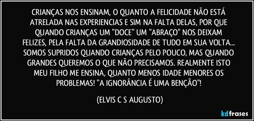CRIANÇAS NOS ENSINAM, O QUANTO A FELICIDADE NÃO ESTÁ ATRELADA NAS EXPERIENCIAS E SIM NA FALTA DELAS, POR QUE QUANDO CRIANÇAS UM "DOCE" UM "ABRAÇO" NOS DEIXAM FELIZES, PELA FALTA DA GRANDIOSIDADE DE TUDO EM SUA VOLTA... SOMOS SUPRIDOS QUANDO CRIANÇAS PELO POUCO, MAS QUANDO GRANDES QUEREMOS O QUE NÃO PRECISAMOS. REALMENTE ISTO MEU FILHO ME ENSINA, QUANTO MENOS IDADE MENORES OS PROBLEMAS! "A IGNORÂNCIA É UMA BENÇÃO"! (ELVIS C S AUGUSTO)