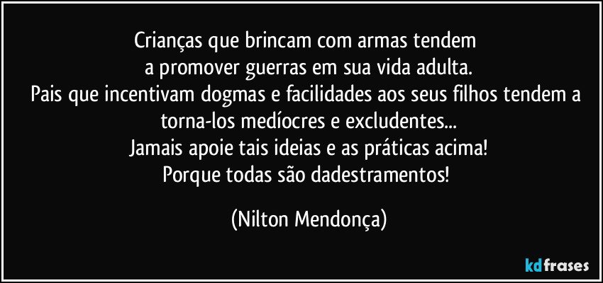 Crianças que brincam com armas tendem 
a promover guerras em sua vida adulta.
Pais que incentivam dogmas e facilidades aos seus filhos tendem a torna-los medíocres e excludentes...
Jamais apoie tais ideias e as práticas acima!
Porque todas são dadestramentos! (Nilton Mendonça)