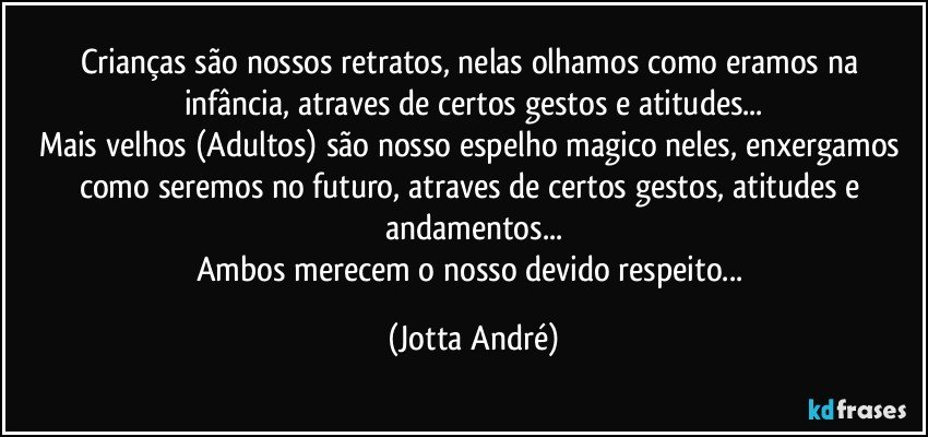 Crianças são nossos retratos, nelas olhamos como eramos na infância, atraves de certos gestos e atitudes...
Mais velhos (Adultos) são nosso espelho magico neles, enxergamos como seremos no futuro, atraves de certos gestos, atitudes e andamentos...
Ambos merecem o nosso devido respeito... (Jotta André)