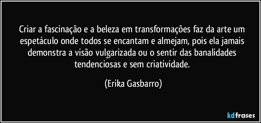 Criar a fascinação e a beleza em transformações faz da arte um espetáculo onde todos se encantam e almejam, pois ela jamais demonstra a visão vulgarizada ou o sentir das banalidades tendenciosas e sem criatividade. (Erika Gasbarro)