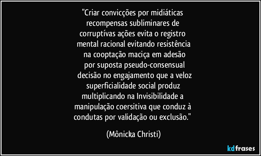 "Criar convicções por midiáticas 
recompensas subliminares de 
corruptívas ações evita o registro 
mental racional evitando resistência
 na cooptação maciça em adesão
 por suposta  pseudo-consensual
 decisão no engajamento que a veloz
 superficialidade social produz 
multiplicando na Invisibilidade a 
manipulação coersitiva que conduz à 
condutas por validação ou exclusão." (Mônicka Christi)