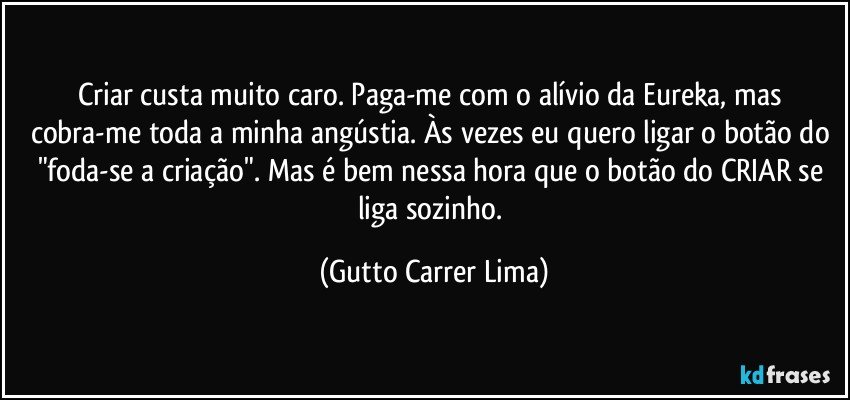 Criar custa muito caro. Paga-me com o alívio da Eureka, mas cobra-me toda a minha angústia. Às vezes eu quero ligar o botão do "foda-se a criação". Mas é bem nessa hora que o botão do CRIAR se liga sozinho. (Gutto Carrer Lima)