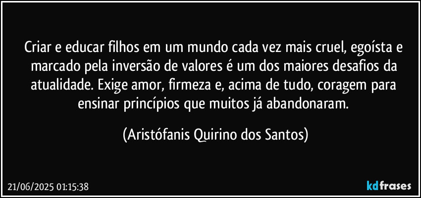 Criar e educar filhos em um mundo cada vez mais cruel, egoísta e marcado pela inversão de valores é um dos maiores desafios da atualidade. Exige amor, firmeza e, acima de tudo, coragem para ensinar princípios que muitos já abandonaram. (Aristófanis Quirino dos Santos)