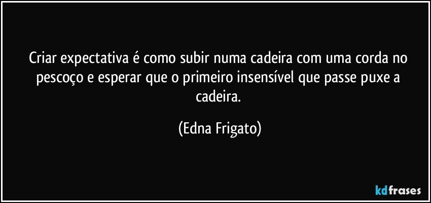 Criar expectativa é como subir numa cadeira com uma corda no pescoço e esperar que o primeiro insensível que passe  puxe a cadeira. (Edna Frigato)