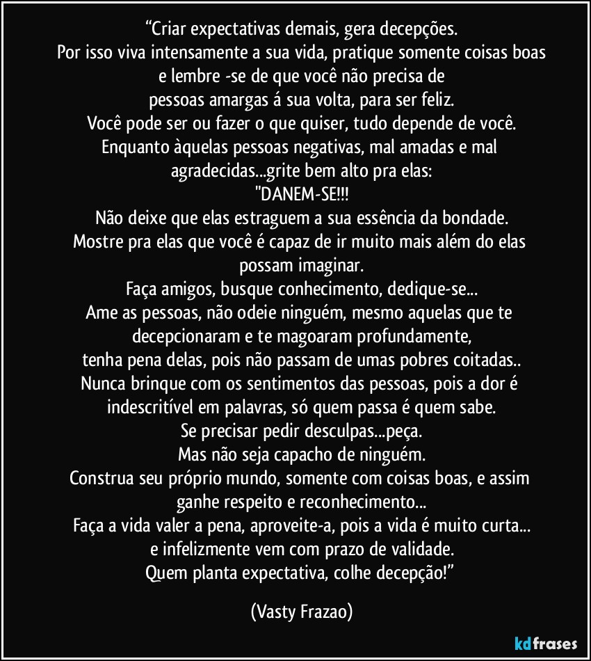 “Criar expectativas demais, gera decepções.
Por isso viva intensamente a sua vida, pratique somente coisas boas
e lembre -se de que você não precisa de
pessoas amargas á sua volta, para ser feliz.
Você pode ser ou fazer o que quiser, tudo depende de você.
Enquanto àquelas pessoas negativas, mal amadas e mal agradecidas...grite bem alto pra elas:
"DANEM-SE!!!
Não deixe que elas estraguem a sua essência da bondade.
Mostre pra elas que você é capaz de ir muito mais além do elas possam imaginar.
Faça amigos, busque conhecimento, dedique-se...
Ame as pessoas, não odeie ninguém, mesmo aquelas que te decepcionaram e te magoaram profundamente,
tenha pena delas, pois não passam de umas pobres coitadas..
Nunca brinque com os sentimentos das pessoas, pois a dor é indescritível em palavras, só quem passa é quem sabe.
Se precisar pedir desculpas...peça.
Mas não seja capacho de ninguém.
Construa seu próprio mundo, somente com coisas boas, e assim ganhe respeito e reconhecimento...
Faça a vida valer a pena, aproveite-a, pois a vida é muito curta...
e infelizmente vem com prazo de validade.
Quem planta expectativa, colhe decepção!” (Vasty Frazao)