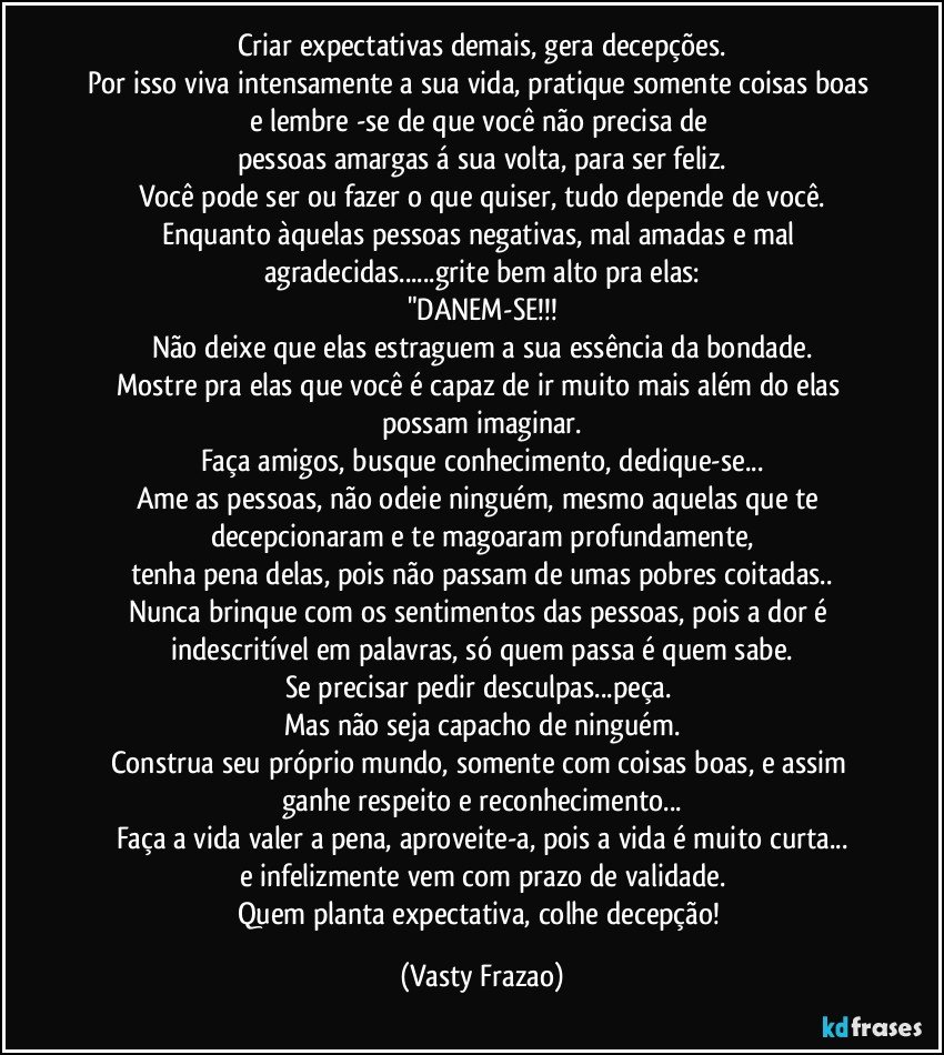 Criar expectativas demais, gera decepções.
Por isso viva intensamente a sua vida, pratique somente coisas boas 
e lembre -se de que você não precisa de 
pessoas amargas á sua volta, para ser feliz.
Você pode ser ou fazer o que quiser, tudo depende de você.
Enquanto àquelas pessoas negativas, mal amadas e mal agradecidas...grite bem alto pra elas:
"DANEM-SE!!!
Não deixe que elas estraguem a sua essência da bondade.
Mostre pra elas que você é capaz de ir muito mais além do elas possam imaginar.
Faça amigos, busque conhecimento, dedique-se...
Ame as pessoas, não odeie ninguém, mesmo aquelas que te decepcionaram e te magoaram profundamente,
tenha pena delas, pois não passam de umas pobres coitadas..
Nunca brinque com os sentimentos das pessoas, pois a dor é indescritível em palavras, só quem passa é quem sabe.
Se precisar pedir desculpas...peça. 
Mas não seja capacho de ninguém.
Construa seu próprio mundo, somente com coisas boas, e assim ganhe respeito e reconhecimento...
Faça a vida valer a pena, aproveite-a, pois a vida é muito curta...
e infelizmente vem com prazo de validade.
Quem planta expectativa, colhe decepção! (Vasty Frazao)