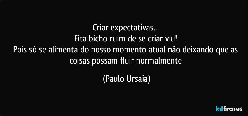 Criar expectativas... 
Eita bicho ruim de se criar viu! 
Pois só se alimenta do nosso momento atual não deixando que as coisas possam fluir normalmente (Paulo Ursaia)