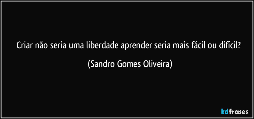 Criar não seria uma liberdade aprender seria mais fácil ou difícil? (Sandro Gomes Oliveira)