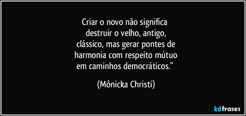 Criar o novo não significa 
destruir o velho, antigo,
clássico,  mas gerar pontes de
harmonia com respeito mútuo
em caminhos democráticos." (Mônicka Christi)