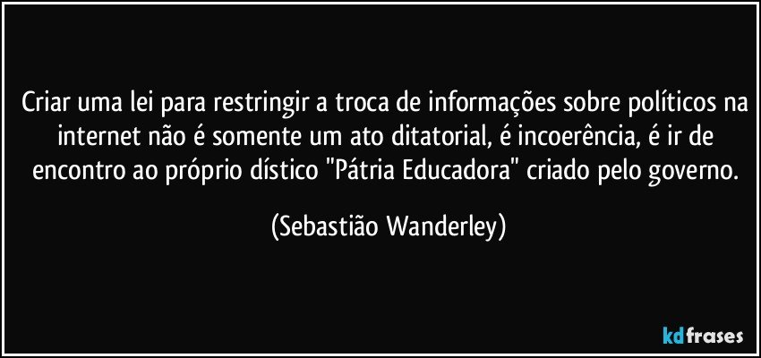 Criar uma lei para restringir a troca de informações sobre políticos na internet não é somente um ato ditatorial, é incoerência, é ir de encontro ao próprio dístico "Pátria Educadora" criado pelo governo. (Sebastião Wanderley)