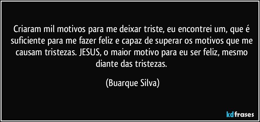 Criaram mil motivos para me deixar triste, eu encontrei um, que é suficiente para me fazer feliz e capaz de superar os motivos que me causam tristezas. JESUS, o maior motivo para eu ser feliz, mesmo diante das tristezas. (Buarque Silva)