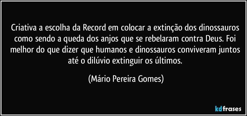 Criativa a escolha da Record em colocar a extinção dos dinossauros como sendo a queda dos anjos que se rebelaram contra Deus. Foi melhor do que dizer que humanos e dinossauros conviveram juntos até o dilúvio extinguir os últimos. (Mário Pereira Gomes)