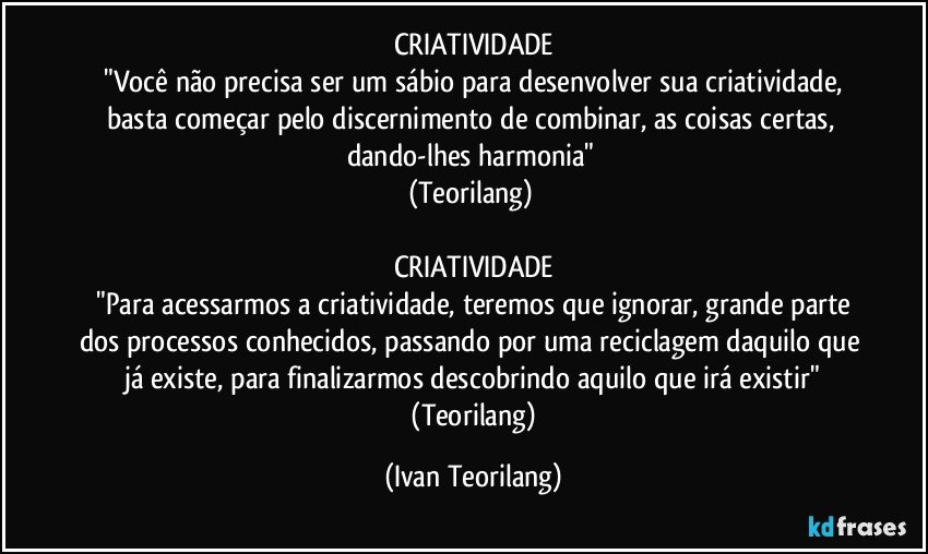 CRIATIVIDADE
 "Você não precisa ser um sábio para desenvolver sua criatividade, basta começar pelo discernimento de combinar, as coisas certas, dando-lhes harmonia" 
(Teorilang) 

CRIATIVIDADE
 "Para acessarmos a criatividade, teremos que ignorar, grande parte dos processos conhecidos, passando por uma reciclagem daquilo que já existe, para finalizarmos descobrindo aquilo que irá existir"
 (Teorilang) (Ivan Teorilang)