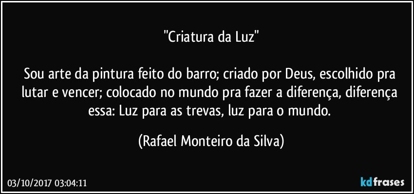 "Criatura da Luz"

Sou arte da pintura feito do barro; criado por Deus, escolhido pra lutar e vencer; colocado no mundo pra fazer a diferença, diferença essa: Luz para as trevas, luz para o mundo. (Rafael Monteiro da Silva)