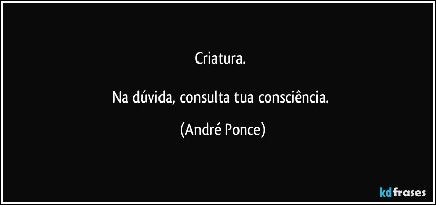 Criatura. 

Na dúvida, consulta tua consciência. (André Ponce)