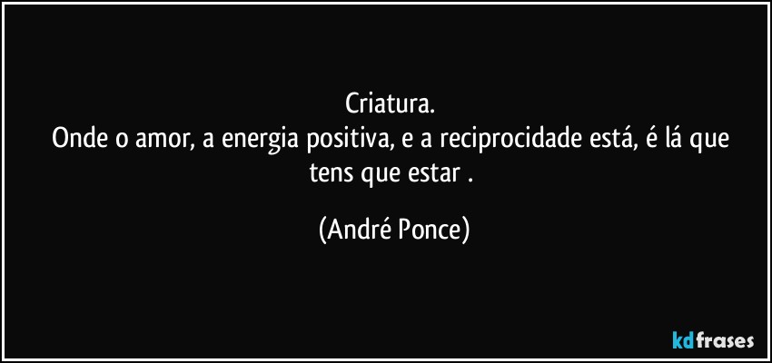 Criatura. 
Onde o amor, a energia positiva,  e  a reciprocidade está,  é lá que tens que estar  . (André Ponce)