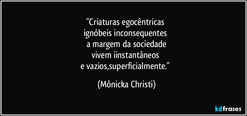 "Criaturas egocêntricas 
ignóbeis inconsequentes 
a margem da sociedade
vivem iinstantâneos 
e vazios,superficialmente." (Mônicka Christi)