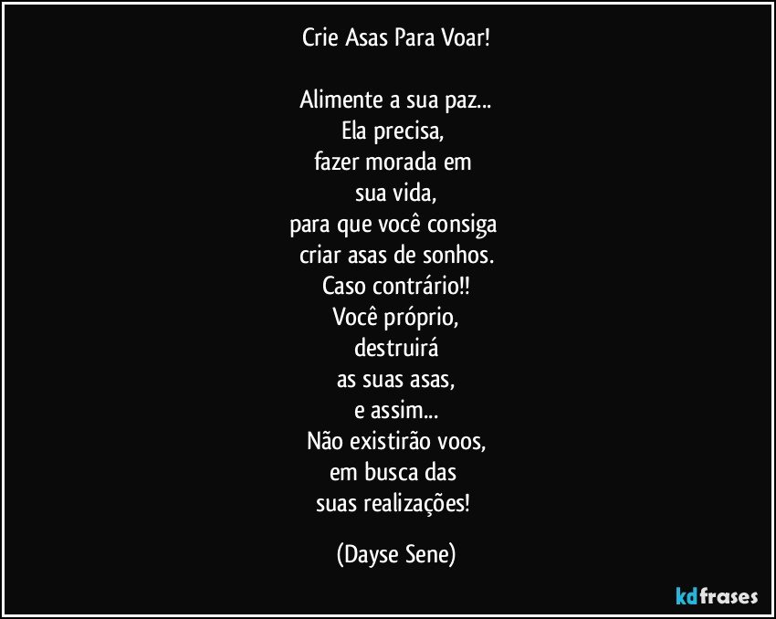 Crie Asas Para Voar!

Alimente a sua paz...
Ela precisa, 
fazer morada em 
sua vida,
para que você consiga 
criar asas de sonhos.
Caso contrário!!
Você próprio,
destruirá
as suas asas,
e assim...
Não existirão voos,
em busca das 
suas realizações! (Dayse Sene)