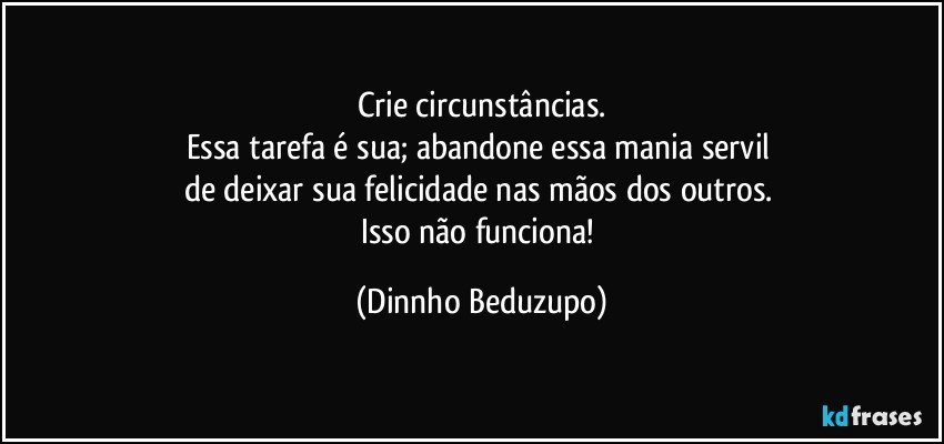 Crie circunstâncias.
Essa tarefa é sua; abandone essa mania servil 
de deixar sua felicidade nas mãos dos outros. 
Isso não funciona! (Dinnho Beduzupo)