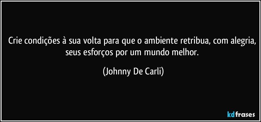 Crie condições à sua volta para que o ambiente retribua, com alegria, seus esforços por um mundo melhor. (Johnny De Carli)