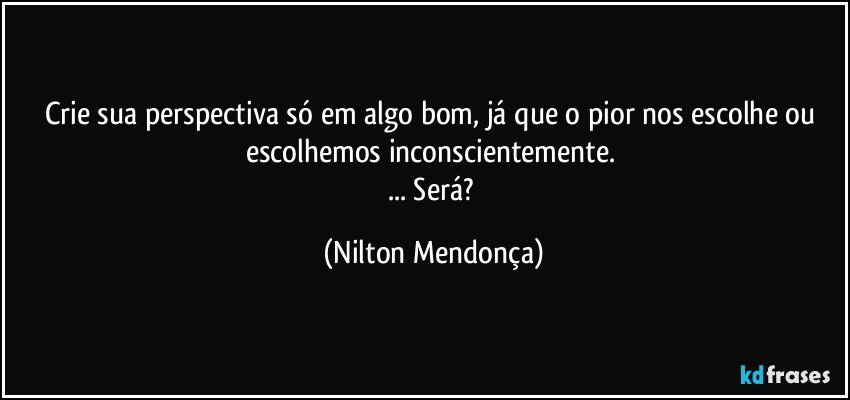 Crie sua perspectiva só em algo bom, já que o pior nos escolhe ou escolhemos inconscientemente. 
... Será? (Nilton Mendonça)